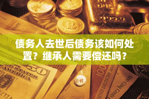武汉债务人去世后债务该如何处置？继承人需要偿还吗？