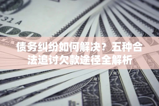 武汉债务纠纷如何解决？五种合法追讨欠款途径全解析