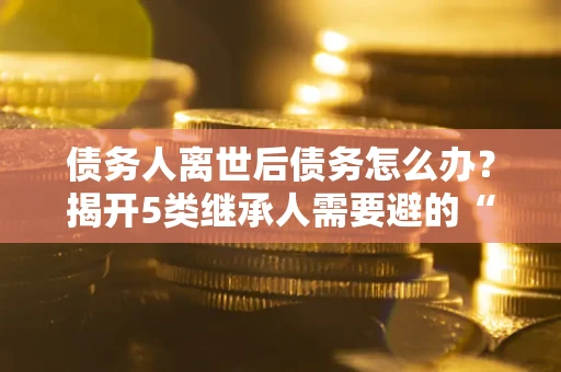 武汉债务人离世后债务怎么办？揭开5类继承人需要避的“坑”