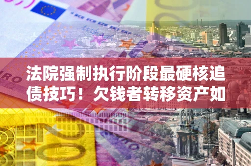 武汉法院强制执行阶段最硬核追债技巧！欠钱者转移资产如何破解？